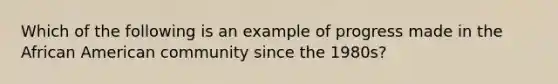 Which of the following is an example of progress made in the African American community since the 1980s?