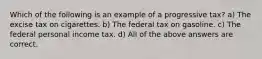 Which of the following is an example of a progressive tax? a) The excise tax on cigarettes. b) The federal tax on gasoline. c) The federal personal income tax. d) All of the above answers are correct.