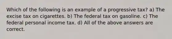 Which of the following is an example of a progressive tax? a) The excise tax on cigarettes. b) The federal tax on gasoline. c) The federal personal income tax. d) All of the above answers are correct.