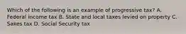 Which of the following is an example of progressive tax? A. Federal income tax B. State and local taxes levied on property C. Sakes tax D. Social Security tax