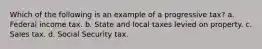 Which of the following is an example of a progressive tax? a. Federal income tax. b. State and local taxes levied on property. c. Sales tax. d. Social Security tax.