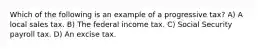 Which of the following is an example of a progressive tax? A) A local sales tax. B) The federal income tax. C) Social Security payroll tax. D) An excise tax.