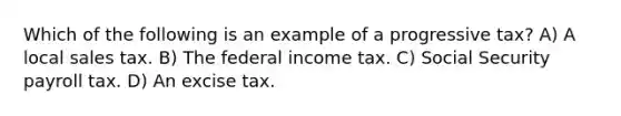 Which of the following is an example of a progressive tax? A) A local sales tax. B) The federal income tax. C) Social Security payroll tax. D) An excise tax.