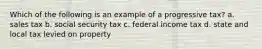 Which of the following is an example of a progressive tax? a. sales tax b. social security tax c. federal income tax d. state and local tax levied on property