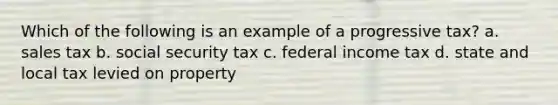 Which of the following is an example of a progressive tax? a. sales tax b. social security tax c. federal income tax d. state and local tax levied on property