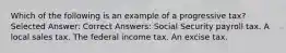 Which of the following is an example of a progressive tax? Selected Answer: Correct Answers: Social Security payroll tax. A local sales tax. The federal income tax. An excise tax.