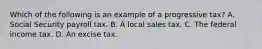 Which of the following is an example of a progressive tax? A. Social Security payroll tax. B. A local sales tax. C. The federal income tax. D. An excise tax.