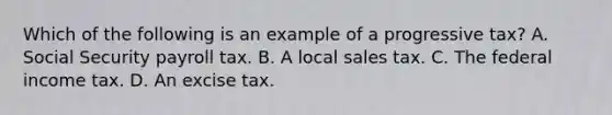 Which of the following is an example of a progressive tax? A. Social Security payroll tax. B. A local sales tax. C. The federal income tax. D. An excise tax.