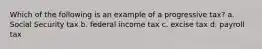 Which of the following is an example of a progressive tax? a. Social Security tax b. federal income tax c. excise tax d. payroll tax