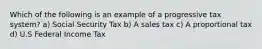 Which of the following is an example of a progressive tax system? a) Social Security Tax b) A sales tax c) A proportional tax d) U.S Federal Income Tax