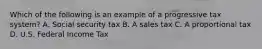 Which of the following is an example of a progressive tax system? A. Social security tax B. A sales tax C. A proportional tax D. U.S. Federal Income Tax