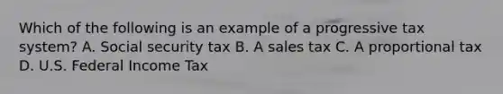 Which of the following is an example of a progressive tax system? A. Social security tax B. A sales tax C. A proportional tax D. U.S. Federal Income Tax