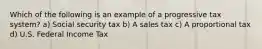 Which of the following is an example of a progressive tax system? a) Social security tax b) A sales tax c) A proportional tax d) U.S. Federal Income Tax