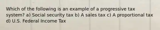 Which of the following is an example of a progressive tax system? a) Social security tax b) A sales tax c) A proportional tax d) U.S. Federal Income Tax