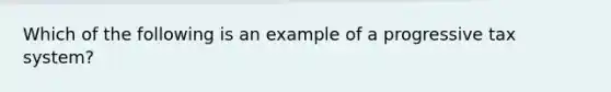 Which of the following is an example of a progressive tax system?