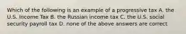 Which of the following is an example of a progressive tax A. the U.S. Income Tax B. the Russian income tax C. the U.S. social security payroll tax D. none of the above answers are correct