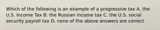 Which of the following is an example of a progressive tax A. the U.S. Income Tax B. the Russian income tax C. the U.S. social security payroll tax D. none of the above answers are correct