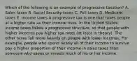 Which of the following is an example of progressive taxation? A. Sales taxes B. Social Security taxes C. Poll taxes D. Medicare taxes E. Income taxes A progressive tax is one that taxes people at a higher rate as their income rises. In the United States, income taxes follow a progressive structure, so that people with higher incomes pay higher tax rates (at least in theory). The other taxes fall more heavily on people with lower incomes. For example, people who spend nearly all of their income to survive pay a higher proportion of their income in sales taxes than someone who saves or invests much of his or her income.