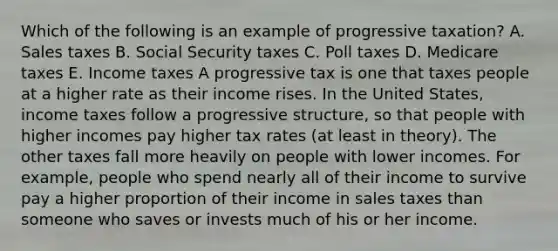 Which of the following is an example of progressive taxation? A. Sales taxes B. Social Security taxes C. Poll taxes D. Medicare taxes E. Income taxes A progressive tax is one that taxes people at a higher rate as their income rises. In the United States, income taxes follow a progressive structure, so that people with higher incomes pay higher tax rates (at least in theory). The other taxes fall more heavily on people with lower incomes. For example, people who spend nearly all of their income to survive pay a higher proportion of their income in sales taxes than someone who saves or invests much of his or her income.