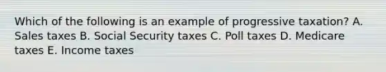 Which of the following is an example of progressive taxation? A. Sales taxes B. Social Security taxes C. Poll taxes D. Medicare taxes E. Income taxes