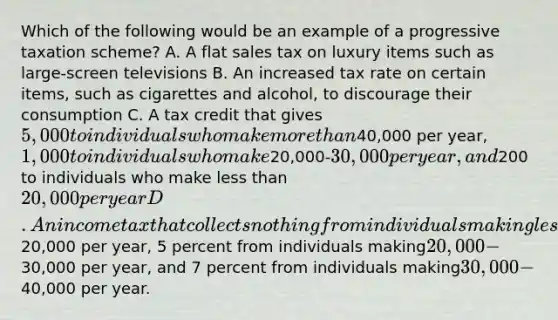 Which of the following would be an example of a progressive taxation scheme? A. A flat sales tax on luxury items such as large-screen televisions B. An increased tax rate on certain items, such as cigarettes and alcohol, to discourage their consumption C. A tax credit that gives 5,000 to individuals who make more than40,000 per year, 1,000 to individuals who make20,000-30,000 per year, and200 to individuals who make less than 20,000 per year D. An income tax that collects nothing from individuals making less than20,000 per year, 5 percent from individuals making20,000-30,000 per year, and 7 percent from individuals making30,000-40,000 per year.