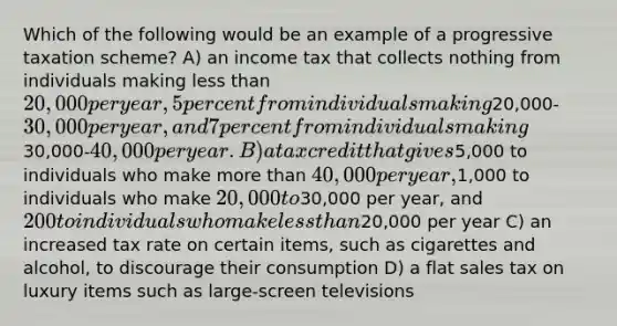 Which of the following would be an example of a progressive taxation scheme? A) an income tax that collects nothing from individuals making less than 20,000 per year, 5 percent from individuals making20,000-30,000 per year, and 7 percent from individuals making30,000-40,000 per year. B) a tax credit that gives5,000 to individuals who make more than 40,000 per year,1,000 to individuals who make 20,000 to30,000 per year, and 200 to individuals who make less than20,000 per year C) an increased tax rate on certain items, such as cigarettes and alcohol, to discourage their consumption D) a flat sales tax on luxury items such as large-screen televisions