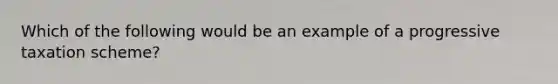 Which of the following would be an example of a progressive taxation scheme?