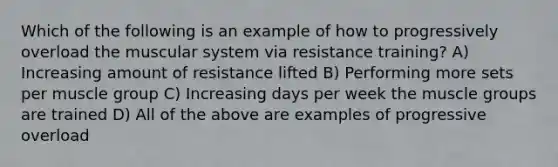 Which of the following is an example of how to progressively overload the muscular system via resistance training? A) Increasing amount of resistance lifted B) Performing more sets per muscle group C) Increasing days per week the muscle groups are trained D) All of the above are examples of progressive overload