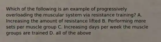 Which of the following is an example of progressively overloading the muscular system via resistance training? A. Increasing the amount of resistance lifted B. Performing more sets per muscle group C. Increasing days per week the muscle groups are trained D. all of the above