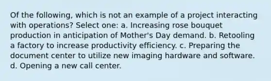 Of the following, which is not an example of a project interacting with operations? Select one: a. Increasing rose bouquet production in anticipation of Mother's Day demand. b. Retooling a factory to increase productivity efficiency. c. Preparing the document center to utilize new imaging hardware and software. d. Opening a new call center.