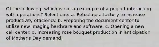 Of the following, which is not an example of a project interacting with operations? Select one: a. Retooling a factory to increase productivity efficiency. b. Preparing the document center to utilize new imaging hardware and software. c. Opening a new call center. d. Increasing rose bouquet production in anticipation of Mother's Day demand.