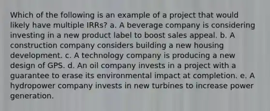 Which of the following is an example of a project that would likely have multiple IRRs? a. A beverage company is considering investing in a new product label to boost sales appeal. b. A construction company considers building a new housing development. c. A technology company is producing a new design of GPS. d. An oil company invests in a project with a guarantee to erase its environmental impact at completion. e. A hydropower company invests in new turbines to increase power generation.