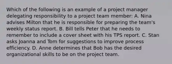 Which of the following is an example of a project manager delegating responsibility to a project team member: A. Nina advises Milton that he is responsible for preparing the team's weekly status report. B. Bill tells Peter that he needs to remember to include a cover sheet with his TPS report. C. Stan asks Joanna and Tom for suggestions to improve process efficiency. D. Anne determines that Bob has the desired organizational skills to be on the project team.