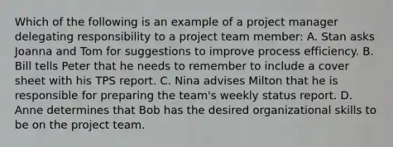 Which of the following is an example of a project manager delegating responsibility to a project team member: A. Stan asks Joanna and Tom for suggestions to improve process efficiency. B. Bill tells Peter that he needs to remember to include a cover sheet with his TPS report. C. Nina advises Milton that he is responsible for preparing the team's weekly status report. D. Anne determines that Bob has the desired organizational skills to be on the project team.