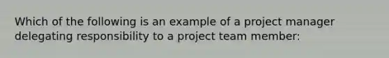 Which of the following is an example of a project manager delegating responsibility to a project team member: