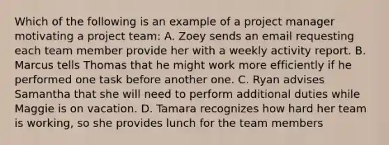 Which of the following is an example of a project manager motivating a project team: A. Zoey sends an email requesting each team member provide her with a weekly activity report. B. Marcus tells Thomas that he might work more efficiently if he performed one task before another one. C. Ryan advises Samantha that she will need to perform additional duties while Maggie is on vacation. D. Tamara recognizes how hard her team is working, so she provides lunch for the team members