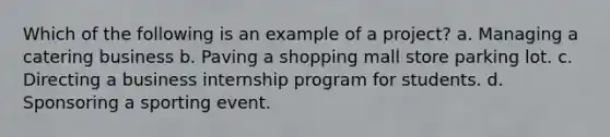 Which of the following is an example of a project? a. Managing a catering business b. Paving a shopping mall store parking lot. c. Directing a business internship program for students. d. Sponsoring a sporting event.