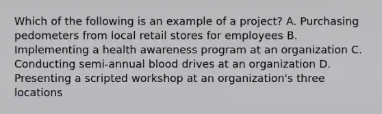 Which of the following is an example of a project? A. Purchasing pedometers from local retail stores for employees B. Implementing a health awareness program at an organization C. Conducting semi-annual blood drives at an organization D. Presenting a scripted workshop at an organization's three locations