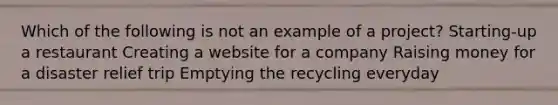 Which of the following is not an example of a project? Starting-up a restaurant Creating a website for a company Raising money for a disaster relief trip Emptying the recycling everyday