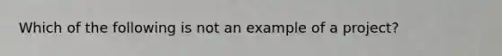 Which of the following is not an example of a project?