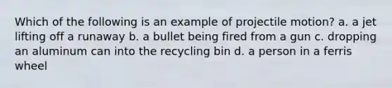 Which of the following is an example of projectile motion? a. a jet lifting off a runaway b. a bullet being fired from a gun c. dropping an aluminum can into the recycling bin d. a person in a ferris wheel