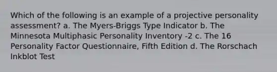 Which of the following is an example of a projective personality assessment? a. The Myers-Briggs Type Indicator b. The Minnesota Multiphasic Personality Inventory -2 c. The 16 Personality Factor Questionnaire, Fifth Edition d. The Rorschach Inkblot Test