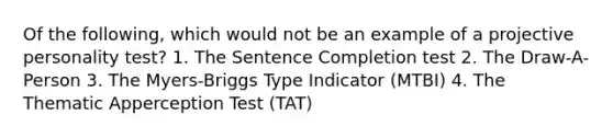 Of the following, which would not be an example of a projective personality test? 1. The Sentence Completion test 2. The Draw-A-Person 3. The Myers-Briggs Type Indicator (MTBI) 4. The Thematic Apperception Test (TAT)