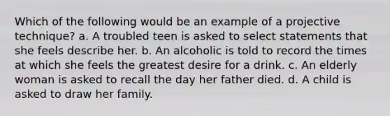 Which of the following would be an example of a projective technique? a. A troubled teen is asked to select statements that she feels describe her. b. An alcoholic is told to record the times at which she feels the greatest desire for a drink. c. An elderly woman is asked to recall the day her father died. d. A child is asked to draw her family.