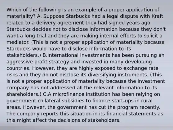 Which of the following is an example of a proper application of materiality? A. Suppose Starbucks had a legal dispute with Kraft related to a delivery agreement they had signed years ago. Starbucks decides not to disclose information because they don't want a long trial and they are making internal efforts to solicit a mediator. (This is not a proper application of materiality because Starbucks would have to disclose information to its stakeholders.) B.International Investments has been pursuing an aggressive profit strategy and invested in many developing countries. However, they are highly exposed to exchange rate risks and they do not disclose its diversifying instruments. (This is not a proper application of materiality because the investment company has not addressed all the relevant information to its shareholders.) C.A microfinance institution has been relying on government collateral subsidies to finance start-ups in rural areas. However, the government has cut the program recently. The company reports this situation in its financial statements as this might affect the decisions of stakeholders.