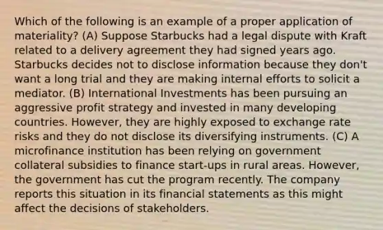 Which of the following is an example of a proper application of materiality? (A) Suppose Starbucks had a legal dispute with Kraft related to a delivery agreement they had signed years ago. Starbucks decides not to disclose information because they don't want a long trial and they are making internal efforts to solicit a mediator. (B) International Investments has been pursuing an aggressive profit strategy and invested in many developing countries. However, they are highly exposed to exchange rate risks and they do not disclose its diversifying instruments. (C) A microfinance institution has been relying on government collateral subsidies to finance start-ups in rural areas. However, the government has cut the program recently. The company reports this situation in its <a href='https://www.questionai.com/knowledge/kFBJaQCz4b-financial-statements' class='anchor-knowledge'>financial statements</a> as this might affect the decisions of stakeholders.