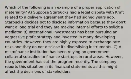 Which of the following is an example of a proper application of materiality? A) Suppose Starbucks had a legal dispute with Kraft related to a delivery agreement they had signed years ago. Starbucks decides not to disclose information because they don't want a long trial and they are making internal efforts to solicit a mediator. B) International Investments has been pursuing an aggressive profit strategy and invested in many developing countries. However, they are highly exposed to exchange rate risks and they do not disclose its diversifying instruments. C) A microfinance institution has been relying on government collateral subsidies to finance start-ups in rural areas. However, the government has cut the program recently. The company reports this situation in its financial statements as this might affect the decisions of stakeholders.