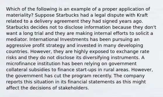 Which of the following is an example of a proper application of materiality? Suppose Starbucks had a legal dispute with Kraft related to a delivery agreement they had signed years ago. Starbucks decides not to disclose information because they don't want a long trial and they are making internal efforts to solicit a mediator. International Investments has been pursuing an aggressive profit strategy and invested in many developing countries. However, they are highly exposed to exchange rate risks and they do not disclose its diversifying instruments. A microfinance institution has been relying on government collateral subsidies to finance start-ups in rural areas. However, the government has cut the program recently. The company reports this situation in its financial statements as this might affect the decisions of stakeholders.