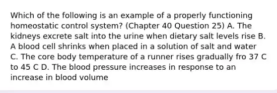 Which of the following is an example of a properly functioning homeostatic control system? (Chapter 40 Question 25) A. The kidneys excrete salt into the urine when dietary salt levels rise B. A blood cell shrinks when placed in a solution of salt and water C. The core body temperature of a runner rises gradually fro 37 C to 45 C D. The blood pressure increases in response to an increase in blood volume