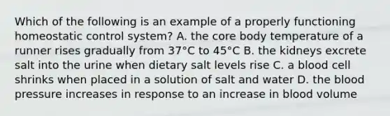 Which of the following is an example of a properly functioning homeostatic control system? A. the core body temperature of a runner rises gradually from 37°C to 45°C B. the kidneys excrete salt into the urine when dietary salt levels rise C. a blood cell shrinks when placed in a solution of salt and water D. the blood pressure increases in response to an increase in blood volume